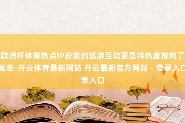 欧洲杯体育热点IP扮装的巡游互动更是将热度推向了高涨-开云体育最新网站 开云最新官方网站 - 登录入口