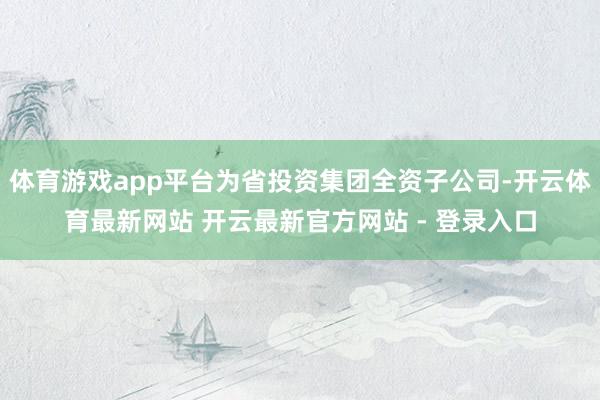 体育游戏app平台为省投资集团全资子公司-开云体育最新网站 开云最新官方网站 - 登录入口