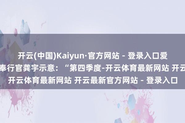 开云(中国)Kaiyun·官方网站 - 登录入口爱奇艺首创东说念主、首席奉行官龚宇示意：“第四季度-开云体育最新网站 开云最新官方网站 - 登录入口