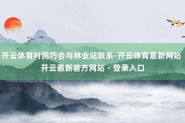 开云体育村民巧合与林业站联系-开云体育最新网站 开云最新官方网站 - 登录入口