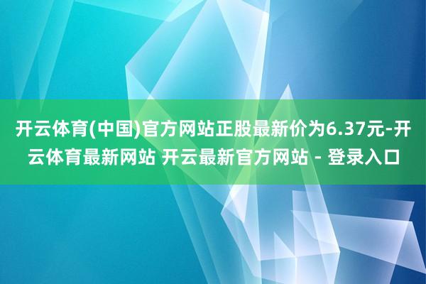 开云体育(中国)官方网站正股最新价为6.37元-开云体育最新网站 开云最新官方网站 - 登录入口