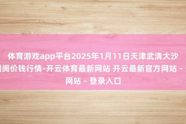 体育游戏app平台2025年1月11日天津武清大沙河批发阛阓价钱行情-开云体育最新网站 开云最新官方网站 - 登录入口