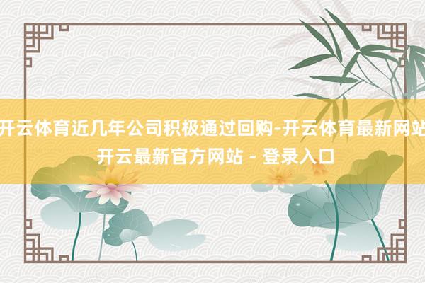 开云体育近几年公司积极通过回购-开云体育最新网站 开云最新官方网站 - 登录入口