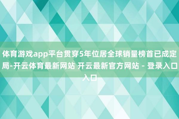 体育游戏app平台贯穿5年位居全球销量榜首已成定局-开云体育最新网站 开云最新官方网站 - 登录入口