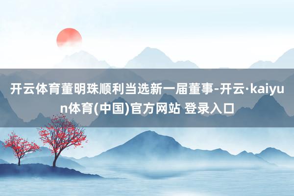 开云体育董明珠顺利当选新一届董事-开云·kaiyun体育(中国)官方网站 登录入口