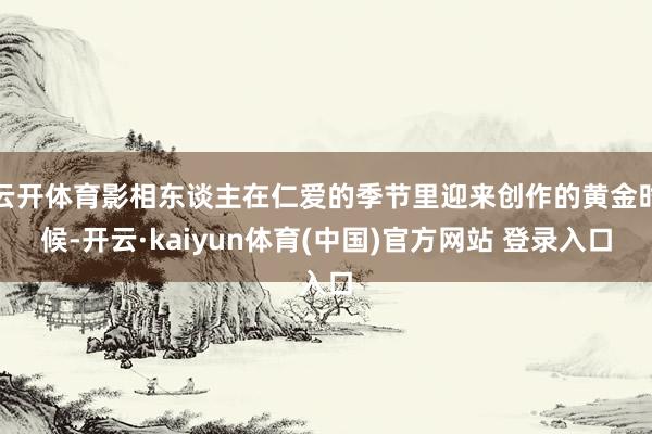 云开体育影相东谈主在仁爱的季节里迎来创作的黄金时候-开云·kaiyun体育(中国)官方网站 登录入口