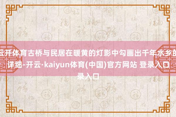 云开体育古桥与民居在暖黄的灯影中勾画出千年水乡的详细-开云·kaiyun体育(中国)官方网站 登录入口
