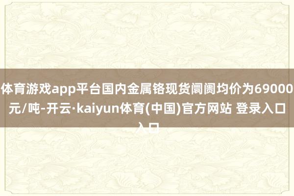 体育游戏app平台国内金属铬现货阛阓均价为69000元/吨-开云·kaiyun体育(中国)官方网站 登录入口
