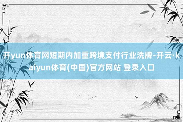 开yun体育网短期内加重跨境支付行业洗牌-开云·kaiyun体育(中国)官方网站 登录入口