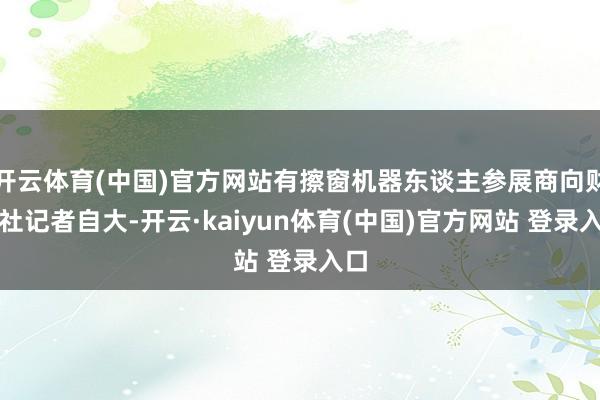 开云体育(中国)官方网站有擦窗机器东谈主参展商向财联社记者自大-开云·kaiyun体育(中国)官方网站 登录入口