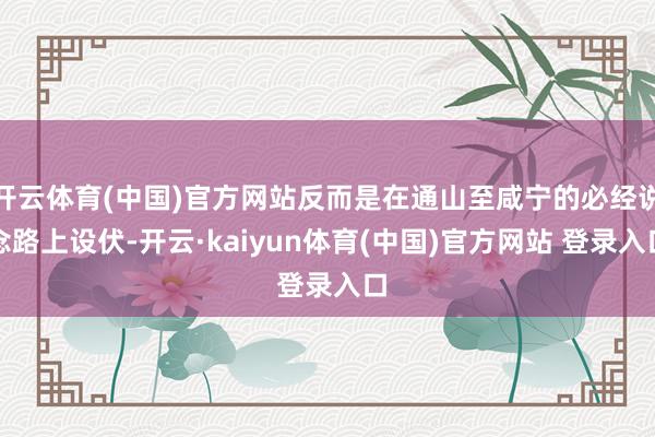 开云体育(中国)官方网站反而是在通山至咸宁的必经说念路上设伏-开云·kaiyun体育(中国)官方网站 登录入口