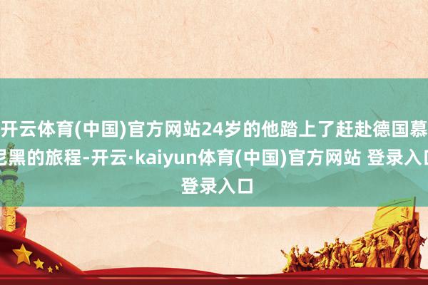 开云体育(中国)官方网站24岁的他踏上了赶赴德国慕尼黑的旅程-开云·kaiyun体育(中国)官方网站 登录入口