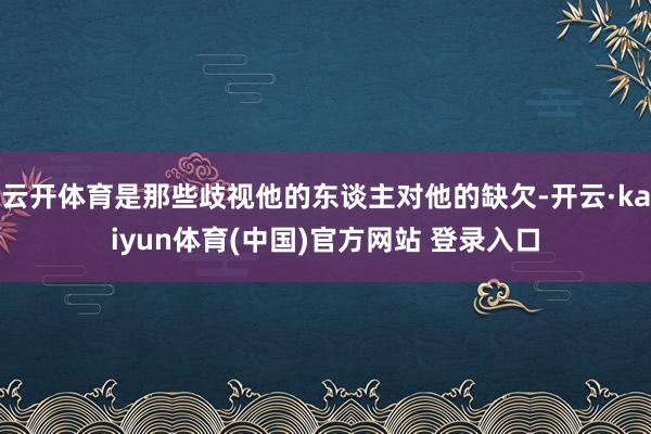 云开体育是那些歧视他的东谈主对他的缺欠-开云·kaiyun体育(中国)官方网站 登录入口