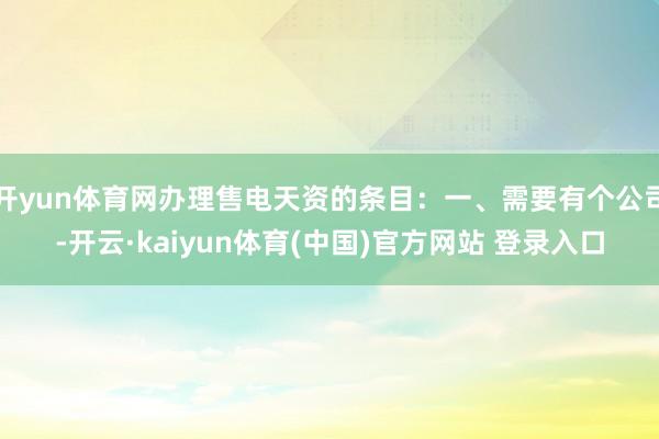 开yun体育网办理售电天资的条目：一、需要有个公司-开云·kaiyun体育(中国)官方网站 登录入口