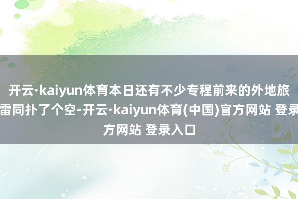 开云·kaiyun体育本日还有不少专程前来的外地旅客也雷同扑了个空-开云·kaiyun体育(中国)官方网站 登录入口