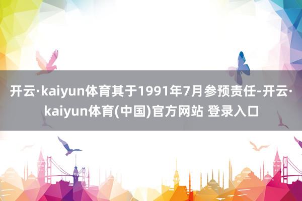 开云·kaiyun体育其于1991年7月参预责任-开云·kaiyun体育(中国)官方网站 登录入口