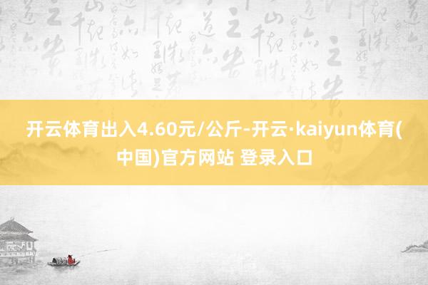 开云体育出入4.60元/公斤-开云·kaiyun体育(中国)官方网站 登录入口