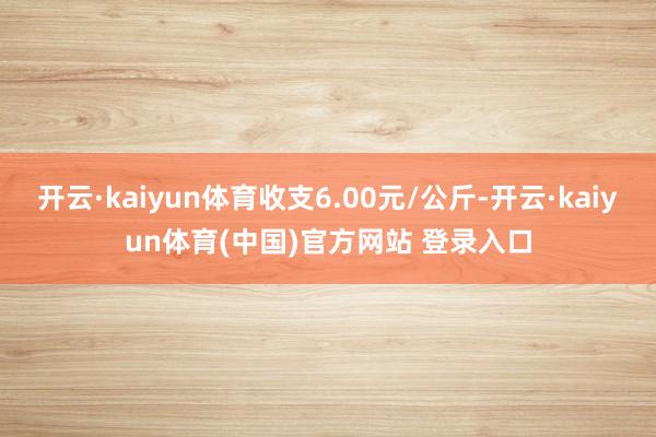 开云·kaiyun体育收支6.00元/公斤-开云·kaiyun体育(中国)官方网站 登录入口
