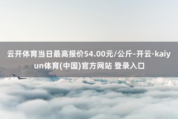 云开体育当日最高报价54.00元/公斤-开云·kaiyun体育(中国)官方网站 登录入口