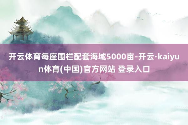 开云体育每座围栏配套海域5000亩-开云·kaiyun体育(中国)官方网站 登录入口