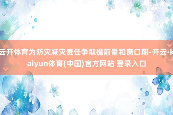 云开体育为防灾减灾责任争取提前量和窗口期-开云·kaiyun体育(中国)官方网站 登录入口