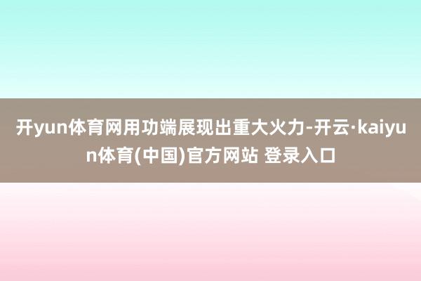开yun体育网用功端展现出重大火力-开云·kaiyun体育(中国)官方网站 登录入口