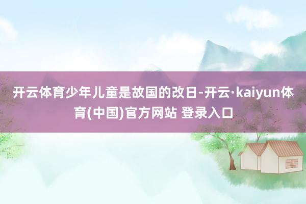 开云体育少年儿童是故国的改日-开云·kaiyun体育(中国)官方网站 登录入口