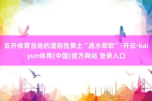 云开体育当地的湿陷性黄土“遇水即软”-开云·kaiyun体育(中国)官方网站 登录入口