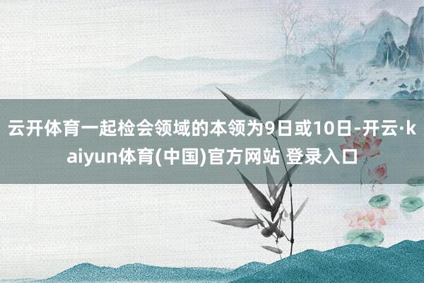 云开体育一起检会领域的本领为9日或10日-开云·kaiyun体育(中国)官方网站 登录入口
