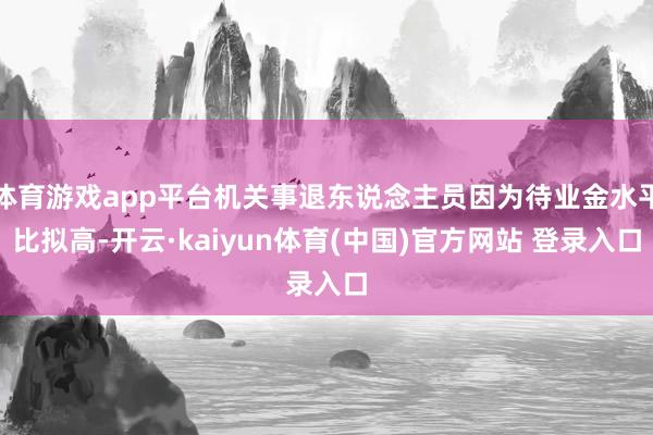 体育游戏app平台机关事退东说念主员因为待业金水平比拟高-开云·kaiyun体育(中国)官方网站 登录入口