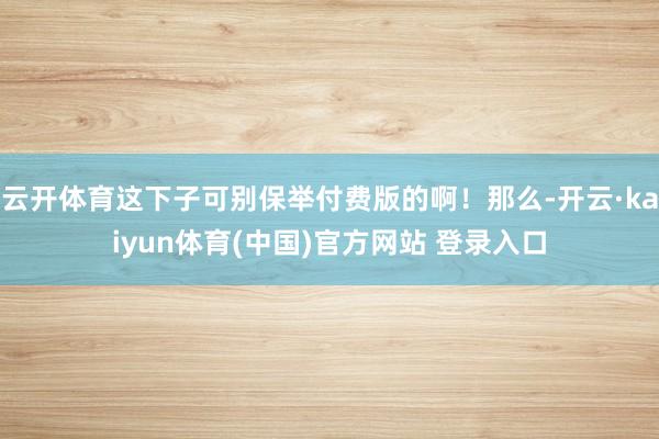 云开体育这下子可别保举付费版的啊！那么-开云·kaiyun体育(中国)官方网站 登录入口