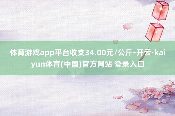 体育游戏app平台收支34.00元/公斤-开云·kaiyun体育(中国)官方网站 登录入口