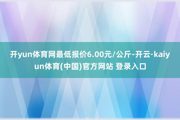开yun体育网最低报价6.00元/公斤-开云·kaiyun体育(中国)官方网站 登录入口