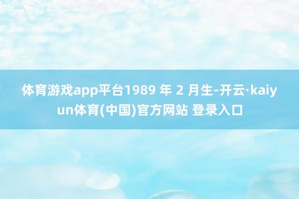 体育游戏app平台1989 年 2 月生-开云·kaiyun体育(中国)官方网站 登录入口
