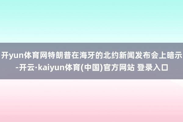 开yun体育网　　特朗普在海牙的北约新闻发布会上暗示-开云·kaiyun体育(中国)官方网站 登录入口