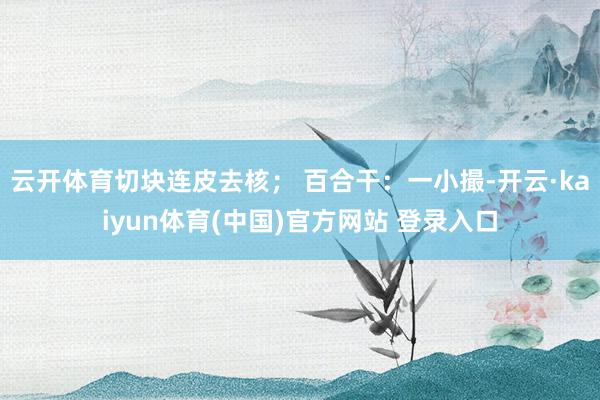 云开体育切块连皮去核； 百合干：一小撮-开云·kaiyun体育(中国)官方网站 登录入口
