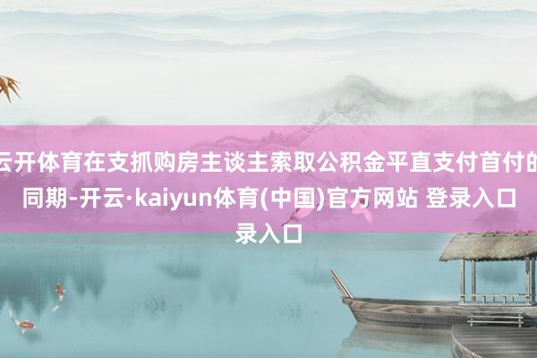 云开体育在支抓购房主谈主索取公积金平直支付首付的同期-开云·kaiyun体育(中国)官方网站 登录入口