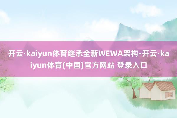开云·kaiyun体育继承全新WEWA架构-开云·kaiyun体育(中国)官方网站 登录入口