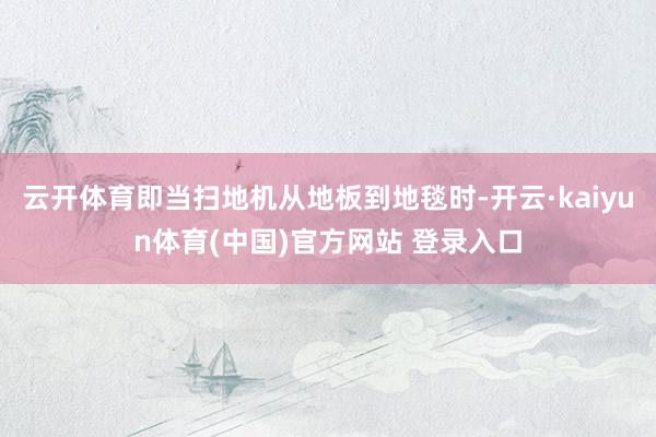 云开体育即当扫地机从地板到地毯时-开云·kaiyun体育(中国)官方网站 登录入口