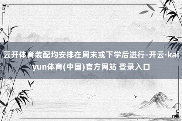 云开体育装配均安排在周末或下学后进行-开云·kaiyun体育(中国)官方网站 登录入口