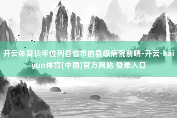 开云体育长年位列各省市的县级病院前哨-开云·kaiyun体育(中国)官方网站 登录入口