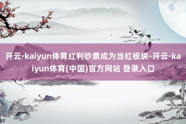 开云·kaiyun体育红利钞票成为当红板块-开云·kaiyun体育(中国)官方网站 登录入口