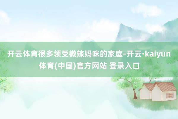 开云体育很多领受微辣妈咪的家庭-开云·kaiyun体育(中国)官方网站 登录入口