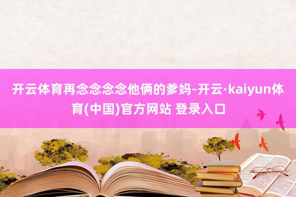 开云体育再念念念念他俩的爹妈-开云·kaiyun体育(中国)官方网站 登录入口