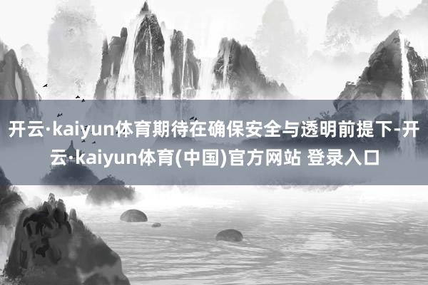 开云·kaiyun体育期待在确保安全与透明前提下-开云·kaiyun体育(中国)官方网站 登录入口