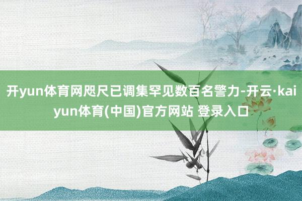 开yun体育网咫尺已调集罕见数百名警力-开云·kaiyun体育(中国)官方网站 登录入口