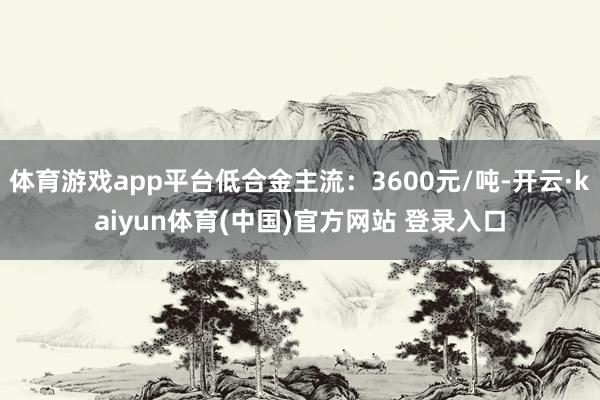体育游戏app平台低合金主流：3600元/吨-开云·kaiyun体育(中国)官方网站 登录入口