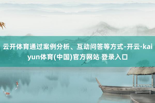 云开体育通过案例分析、互动问答等方式-开云·kaiyun体育(中国)官方网站 登录入口