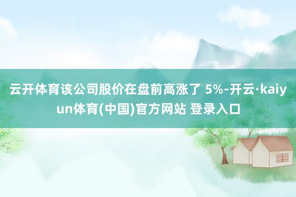 云开体育该公司股价在盘前高涨了 5%-开云·kaiyun体育(中国)官方网站 登录入口