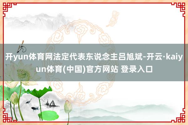 开yun体育网法定代表东说念主吕旭斌-开云·kaiyun体育(中国)官方网站 登录入口